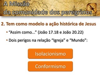 2. Tem como modelo a ação histórica de Jesus
  • “Assim como...” (João 17.18 e João 20.22)
  • Dois perigos na relação “Igreja” e “Mundo”:


                  Isolacionismo

                  Conformismo
 
