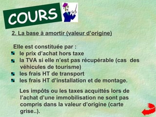 2. La base à amortir (valeur d’origine)
Elle est constituée par :
le prix d’achat hors taxe
la TVA si elle n’est pas récupérable (cas des
véhicules de tourisme)
les frais HT de transport
les frais HT d’installation et de montage.
Les impôts ou les taxes acquittés lors de
l’achat d’une immobilisation ne sont pas
compris dans la valeur d’origine (carte
grise..).
COURS
 