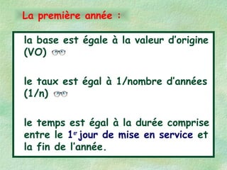 la base est égale à la valeur d’origine
(VO)
le taux est égal à 1/nombre d’années
(1/n)
le temps est égal à la durée comprise
entre le 1er
jour de mise en service et
la fin de l’année.
La première année :
 