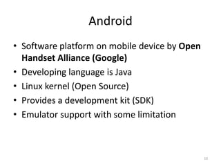 Android
• Software platform on mobile device by Open
  Handset Alliance (Google)
• Developing language is Java
• Linux kernel (Open Source)
• Provides a development kit (SDK)
• Emulator support with some limitation



                                               10
 