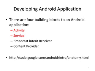 Developing Android Application
• There are four building blocks to an Android
  application:
  – Activity
  – Service
  – Broadcast Intent Receiver
  – Content Provider


• http://code.google.com/android/intro/anatomy.html

                                                  11
 