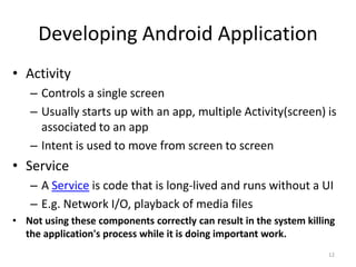 Developing Android Application
• Activity
   – Controls a single screen
   – Usually starts up with an app, multiple Activity(screen) is
     associated to an app
   – Intent is used to move from screen to screen
• Service
   – A Service is code that is long-lived and runs without a UI
   – E.g. Network I/O, playback of media files
• Not using these components correctly can result in the system killing
  the application's process while it is doing important work.
                                                                     12
 