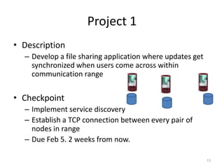 Project 1
• Description
  – Develop a file sharing application where updates get
    synchronized when users come across within
    communication range


• Checkpoint
  – Implement service discovery
  – Establish a TCP connection between every pair of
    nodes in range
  – Due Feb 5. 2 weeks from now.

                                                           13
 