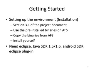 Getting Started
• Setting up the environment (Installation)
  – Section 3.1 of the project document
  – Use the pre-installed binaries on AFS
  – Copy the binaries from AFS
  – Install yourself
• Need eclipse, Java SDK 1.5/1.6, android SDK,
  eclipse plug-in


                                                 14
 
