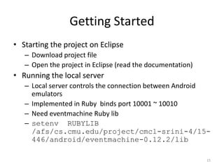 Getting Started
• Starting the project on Eclipse
   – Download project file
   – Open the project in Eclipse (read the documentation)
• Running the local server
   – Local server controls the connection between Android
     emulators
   – Implemented in Ruby binds port 10001 ~ 10010
   – Need eventmachine Ruby lib
   – setenv RUBYLIB
     /afs/cs.cmu.edu/project/cmcl-srini-4/15-
     446/android/eventmachine-0.12.2/lib

                                                            15
 