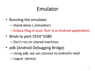 Emulator
• Running the emulator
  – Stand-alone (./emulator)
  – Eclipse Plug-in (Just ‘Run’ it as Android application)
• Binds to port 5554~5580
  – Don’t run on shared machines
• adb (Android Debugging Bridge)
  – Using adb, we can connect to android’s shell
  – Logcat (demo)

                                                        17
 