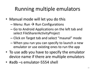 Running multiple emulators
• Manual mode will let you do this
  – Menu: Run  Run Configurations
  – Go to Android Applications on the left tab and
    select FileSharerActivityProject
  – Click on Target tab and select “maunal” mode
  – When you run you can specify to launch a new
    emulator or use existing ones to run the app
• To use adb you have to specify the emulator
  device name if there are multiple emulators
• #adb –s emulator-5554 shell
                                                     18
 