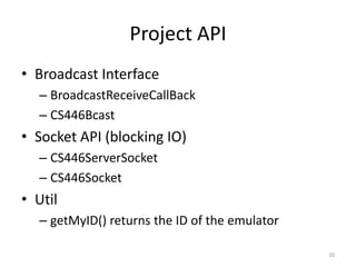Project API
• Broadcast Interface
  – BroadcastReceiveCallBack
  – CS446Bcast
• Socket API (blocking IO)
  – CS446ServerSocket
  – CS446Socket
• Util
  – getMyID() returns the ID of the emulator

                                               20
 