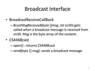 Broadcast Interface
• BroadcastReceiveCallBack
  – BcastMsgReceived(byte []msg, int srcID) gets
    called when a broadcast message is received from
    srcID. Msg is the byte array of the content.
• CS446Bcast
  – open() : returns CS446Bcast
  – send(byte [] msg): sends a broadcast message



                                                   21
 