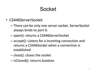 Socket
• CS446ServerSocket
  – There can be only one server socket. ServerSocket
    always binds to port 0.
  – open(): returns a CS446ServerSocket
  – accept(): Listens for a incoming connection and
    returns a CS446Socket when a connection is
    established
  – close(): closes the socket
  – isClosed(): returns boolean

                                                    22
 
