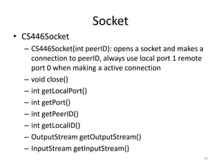 Socket
• CS446Socket
  – CS446Socket(int peerID): opens a socket and makes a
    connection to peerID, always use local port 1 remote
    port 0 when making a active connection
  – void close()
  – int getLocalPort()
  – int getPort()
  – int getPeerID()
  – int getLocalID()
  – OutputStream getOutputStream()
  – InputStream getInputStream()
                                                           23
 