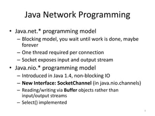 Java Network Programming
• Java.net.* programming model
  – Blocking model, you wait until work is done, maybe
    forever
  – One thread required per connection
  – Socket exposes input and output stream
• Java.nio.* programming model
  – Introduced in Java 1.4, non-blocking IO
  – New Interface: SocketChannel (in java.nio.channels)
  – Reading/writing via Buffer objects rather than
    input/output streams
  – Select() implemented
                                                          3
 