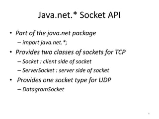 Java.net.* Socket API
• Part of the java.net package
  – import java.net.*;
• Provides two classes of sockets for TCP
  – Socket : client side of socket
  – ServerSocket : server side of socket
• Provides one socket type for UDP
  – DatagramSocket


                                            4
 