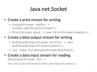Java.net.Socket
• Create a print stream for writing
   – OutputStream rawOut =
     socket.getOutputStream();
   – PrintStream pout = new PrintStream(rawOut);
• Create a data output stream for writing
   – BufferedOutputStream buffOut = new
     BufferedOutputStream(rawOut);
   – out =new DataOutputStream(buffOut);
• Create a data input stream for reading
  DataInputStream din =
  new DataInputStream(socket.getInputStream());
                                                   6
 