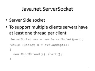 Java.net.ServerSocket
• Server Side socket
• To support multiple clients servers have
  at least one thread per client
  ServerSocket svr = new ServerSocket(port);
  while (Socket s = svr.accept())
 {
     new EchoThread(s).start();
 }

                                               7
 
