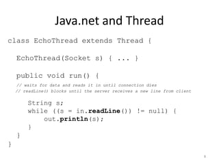 Java.net and Thread
class EchoThread extends Thread {

    EchoThread(Socket s) { ... }

    public void run() {
    // waits for data and reads it in until connection dies
    // readLine() blocks until the server receives a new line from client

        String s;
        while ((s = in.readLine()) != null) {
            out.println(s);
        }
    }
}
                                                                            8
 