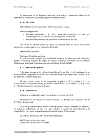Ramona Rodríguez Luengo Anejo nº2. Ingeniería de los procesos.
Mejora de bodega en Valdefuentes (Cáceres). 8
Se almacenará en los depósitos existentes en la bodega, cuando estén libres los de
fermentación se utilizaran estos también para el almacenamiento.
1.2.6.- Filtración.
Sólo se filtran los vinos destinados a Denominación de Origen.
a) Filtración por tierras.
− Filtración desbastadora: Se realiza antes del tratamiento del vino por
ultrarrefrigeración. Se instalará un filtro de discos horizontales.
− Filtración abrillantadora: Se realiza tras la estabilización por frío.
Con el fin de ahorrar espacio y dinero se instalará filtro de discos horizontales
autolavable con descarga en seco y campana deslizante.
b) Filtración Amicróbica.
Equipo de filtración amicróbica.
Se realizará para conseguir una estabilidad biológica del vino antes del embotellar,
frente a levaduras y bacterias. Se emplea un filtro de membrana, constituido por un cartucho
filtrante, que funcionará inmediatamente antes de la línea de embotellado.
1.2.7.- Tratamiento por frío.
A los vinos jóvenes se les realizará la estabilización por frío, la bodega dispone de un
intercambiador recuperador de placas, de un equipo refrigerador (evaporador rascador) y de
los depósitos isotermos necesarios.
El vino a tratar entrará en el recuperador de placas a 20ºC y saldrá a 5ºC, en
contracorriente con el vino tratado y destinado a embotellado, el cual entrará a –3 ºC y saldrá
a 15ºC, al producirse un intercambio de calor
1.2.8.- Embotellado.
Solamente se embotellará aquel vino destinado a la venta bajo D.O.
El embotellado se realizará con mucho esmero. Las botellas que utilizamos son de
0.75 litros de capacidad.
Cada día que embotellamos un lote de nuestros vinos, antes de comenzar los trabajos y
al acabar el embotellado, se lava con agua caliente el equipo de microfiltración y la
embotelladora para lograr una perfecta esterilización e higiene de los equipos.
La cantidad de vino que debe de ser embotellado será:
44625 litros de vino tinto joven:
22313 litros de vino tinto de crianza:.
 
