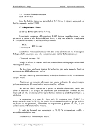 Ramona Rodríguez Luengo Anejo nº2. Ingeniería de los procesos.
Mejora de bodega en Valdefuentes (Cáceres). 9
22313 litros de vino tinto de reserva
Total: 89320 litros.
Como las botellas tienen una capacidad de 0.75 litros, el número aproximado de
botellas necesarias será de 119000.
1.2.9.- Depósitos de crianza.
La crianza de vino en barricas de roble.
Se emplearán barricas de roble americano de 225 litros de capacidad, donde el vino
permanece al menos un año. Transcurrido este tiempo, el vino pasa a botellas bordelesas de
0.75 litros donde terminará el proceso de envejecimiento.
200
/.225
44625
≅
barrical
l
Envases.
Estas barricas permanecen llenas de vino, pero como realizamos un par de trasiegos a
lo largo del año, añadiremos unas ocho barricas más, para facilitar dichas operaciones.
- Número de barricas = 208
- El tipo de madera es de roble americano, frente al roble francés porque da cualidades
idóneas para la crianza.
- Se debe tener una buena limpieza de las barricas para evitar cualquier fuente de
contaminación debida a bacterias y mohos.
- Rellenos, llenados y mantenimiento de las barricas sin cámara de aire a con el menos
oxígeno posible.
- Trasiego en los momentos adecuados, para separar sedimentos del vino, incorporar
oxígeno, evaporación del gas carbónico, homogenización y sulfitado.
- La nave de crianza debe ser en lo posible de pequeñas dimensiones, cerrada para
evitar la aireación y los escapes de temperatura, con alumbramiento eléctrico de poca
intensidad. En estas condiciones el vino de las barricas mantiene el estado higrométrico de la
atmósfera.
La temperatura en la nave de crianza debe de mantenerse entre 12–18ºC. Las
temperaturas elevadas (20–25 ºC) y las grandes fluctuaciones deben evitarse, ya que aceleran
el proceso de envejecimiento, aumentando las evaporaciones y perdidas de vino, lo cual
conduce a una oxidación rápida no deseable.
El grado de humedad más conveniente es 70–80 % permaneciendo estable el
contenido en alcohol del vino.
- El embotellado como momento preciso.
 