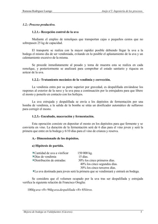Ramona Rodríguez Luengo Anejo nº2. Ingeniería de los procesos.
Mejora de bodega en Valdefuentes (Cáceres). 3
1.2.- Proceso productivo.
1.2.1.- Recepción control de la uva
Mediante el empleo de remolques que transportan cajas o pequeños cestos que no
sobrepasen 25 kg de capacidad.
El transporte se realiza con la mayor rapidez posible debiendo llegar la uva a la
bodega el mismo día de ser vendimiada, evitando en lo posible el aplastamiento de la uva y un
calentamiento excesivo de la misma.
Se procede inmediatamente al pesado y toma de muestra esta se realiza en cada
remolque, y posteriormente se analizará para comprobar el estado sanitario y riqueza en
azúcar de la uva.
1.2.2.- Tratamiento mecánico de la vendimia y corrección.
La vendimia entra por su parte superior por gravedad, es despalillada enviándose los
raspones al exterior de la nave y la uva pasa a continuación por la estrujadora para que libere
el mosto y ponerlo en contacto con los hollejos.
La uva estrujada y despalillada se envía a los depósitos de fermentación por una
bomba de vendimia, a la salida de la bomba se sitúa un dosificador automático de sulfuroso
para corregir el mosto.
1.2.3.- Encubado, maceración y fermentación.
Esta operación consiste en depositar el mosto en los depósitos para que fermente y se
convierta en vino. La duración de la fermentación será de 6 días para el vino joven y será la
primera que entre en la bodega y 6/10 días para el vino de crianza y reserva.
A.- Dimensionado de los depósitos.
a) Hipótesis de partida.
Cantidad de uva a vinificar 150 000 kg.
Días de vendimia 15 días.
Distribución de entradas: 30% los cinco primeros días.
40% los cinco segundos días.
30% los cinco terceros días.
La uva destinada para joven será la primera que se vendimiará y entrará en bodega.
Se considera que el volumen ocupado por la uva tras ser despalillada y estrujada
verifica la siguiente relación de Francisco Oreglia:
.85..94.100 litrosdadespalillauvakguvakg <≡><≡>
 