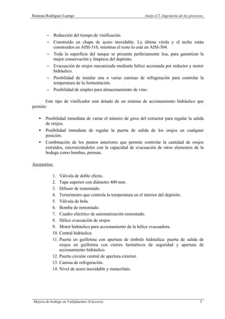 Ramona Rodríguez Luengo Anejo nº2. Ingeniería de los procesos.
Mejora de bodega en Valdefuentes (Cáceres). 5
− Reducción del tiempo de vinificación.
− Construido en chapa de acero inoxidable. La última virola y el techo están
construidos en AISI-316, mientras el resto lo está en AISI-304.
− Toda la superficie del tanque se presenta perfectamente lisa, para garantizar la
mejor conservación y limpieza del depósito.
− Evacuación de orujos mecanizada mediante hélice accionada por reductor y motor
hidráulico.
− Posibilidad de instalar una o varias camisas de refrigeración para controlar la
temperatura de la fermentación.
− Posibilidad de empleo para almacenamiento de vino.
Este tipo de vinificador está dotado de un sistema de accionamiento hidráulico que
permite:
• Posibilidad inmediata de variar el número de giros del extractor para regular la salida
de orujos.
• Posibilidad inmediata de regular la puerta de salida de los orujos en cualquier
posición.
• Combinación de los puntos anteriores que permite controlar la cantidad de orujos
extraídos, sincronizándoles con la capacidad de evacuación de otros elementos de la
bodega como bombas, prensas.
Accesorios:
1. Válvula de doble efecto.
2. Tapa superior con diámetro 400 mm.
3. Difusor de remontado.
4. Termómetro que controla la temperatura en el interior del depósito.
5. Válvula de bola.
6. Bomba de remontado.
7. Cuadro eléctrico de automatización remontado.
8. Hélice evacuación de orujos
9. Motor hidráulico para accionamiento de la hélice evacuadora.
10. Central hidráulica.
11. Puerta en guillotina con apertura de émbolo hidráulica: puerta de salida de
orujos en guillotina con cierres herméticos de seguridad y apertura de
accionamiento hidráulico.
12. Puerta circular central de apertura exterior.
13. Camisa de refrigeración.
14. Nivel de acero inoxidable y metacrilato.
 