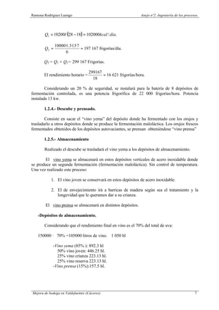 Ramona Rodríguez Luengo Anejo nº2. Ingeniería de los procesos.
Mejora de bodega en Valdefuentes (Cáceres). 7
( ) ./1020001828·102001 díakcallQ =−=
==
6
7·13·3.1·10000
2Q 197 167 frigorías/día.
QT = Q1 + Q2= 299 167 Frigorías.
El rendimiento horario = =
18
299167
16 621 frigorías/hora.
Considerando un 20 % de seguridad, se instalará para la batería de 8 depósitos de
fermentación controlada, es una potencia frigorífica de 22 000 frigorías/hora. Potencia
instalada 13 kw.
1.2.4.- Descube y prensado.
Consiste en sacar el “vino yema” del depósito donde ha fermentado con los orujos y
trasladarlo a otros depósitos donde se produce la fermentación maloláctica. Los orujos frescos
fermentados obtenidos de los depósitos autovaciantes, se prensan obteniéndose “vino prensa”
1.2.5.- Almacenamiento
Realizado el descube se trasladará el vino yema a los depósitos de almacenamiento.
El vino yema se almacenará en estos depósitos verticales de acero inoxidable donde
se produce un segunda fermentación (fermentación maloláctica). Sin control de temperatura.
Una vez realizado este proceso:
1. El vino joven se conservará en estos depósitos de acero inoxidable.
2. El de envejecimiento irá a barricas de madera según sea el tratamiento y la
longevidad que le queramos dar a su crianza.
El vino prensa se almacenará en distintos depósitos.
-Depósitos de almacenamiento.
Considerando que el rendimiento final en vino es el 70% del total de uva:
150000 · 70% =105000 litros de vino. ≅ 1 050 hl
-Vino yema (85% ): 892.3 hl
50% vino joven: 446.25 hl.
25% vino crianza 223.13 hl.
25% vino reserva 223.13 hl.
-Vino prensa (15%):157.5 hl.
 