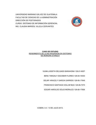 UNIVERSIDAD MARIANO GÁLVEZ DE GUATEMALA
FACULTAD DE CIENCIAS DE LA ADMINISTRACIÓN
DIRECCIÓN DE POSTGRADOS
CURSO: SISTEMAS DE INFORMACIÓN GERENCIAL
ING. CLAUDIA MARISOL VILLELA CERVANTES
CASO DE ESTUDIO
RENDIMIENTO DE LA NO INVERSIÓN EN SISTEMAS
DE MORGAN STANLEY
VILMA LISSETH DELGADO BARAHONA 128-01-6007
BERLY MAGALY ESCOBAR FLORES 128-04-16303
DELMY ARACELY GARCIA GARRIDO 128-06-17649
FRANCISCO SANTIAGO XOLLIM MUS 128-06-7575
ESGAR HAROLDO SOLIS MORALES 128-06-17606
COBÁN, A.V. 13 DE JULIO 2013.
 