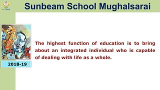 The highest function of education is to bring
about an integrated individual who is capable
of dealing with life as a whole.
2018-19
Sunbeam School Mughalsarai
 