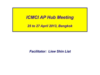 Facilitator: Liew Shin Liat
ICMCI AP Hub Meeting
25 to 27 April 2013, Bangkok
 