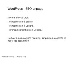 WordPress - SEO onpage 
Al crear un sitio web: 
- Pensamos en el cliente. 
- Pensamos en el usuario. 
- ¿Pensamos también en Google? 
No hay trucos mágicos ni atajos, simplemente se trata de 
hacer las cosas bien. 
#WPDayCantabria - @estudiodos 
 