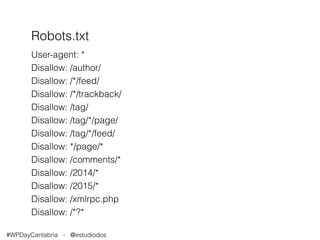 Robots.txt 
User-agent: * 
Disallow: /author/ 
Disallow: /*/feed/ 
Disallow: /*/trackback/ 
Disallow: /tag/ 
Disallow: /tag/*/page/ 
Disallow: /tag/*/feed/ 
Disallow: */page/* 
Disallow: /comments/* 
Disallow: /2014/* 
Disallow: /2015/* 
Disallow: /xmlrpc.php 
Disallow: /*?* 
#WPDayCantabria - @estudiodos 
 