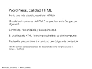 WordPress, calidad HTML 
Por lo que más queráis, usad bien HTML5. 
Uno de los impulsores de HTML5 es precisamente Google, por 
algo será. 
Semántica, rich snippets, y profesionalidad. 
Si una línea de HTML no es imprescindible, se elimina y punto. 
Revisad la proporción entre cantidad de código y de contenido. 
P.D.: No siempre es responsabilidad del desarrollador: si no hay presupuesto ni 
tiempo… fast food. 
#WPDayCantabria - @estudiodos 
 
