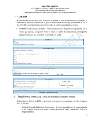 MINISTÉRIO DA SAÚDE
                              SECRETARIA DE GESTÃO ESTRATÉGICA E PARTICIPATIVA
                                   Departamento de Articulação Interfederativa
                     Coordenação-Geral de Articulação de Instrumentos de Gestão Interfederativa

  2.2. ESTRUTURA

           A estrutura apresentada neste item tem como referencial as telas do SargSUS que contemplam os
           conteúdos do Relatório Quadrimestral, às quais foram acrescidos os conteúdos estabelecidos no Art. 36
           da LC 141/2012, que não integravam o sistema: dados de auditoria e produção de serviços.

      I.      INTRODUÇÃO: apresentação de dados e caracterização da esfera de gestão correspondente; ato ou
              reunião que aprovou o respectivo Plano de Saúde; e registro de compromissos técnico-político
              julgados necessários, que evidenciam as prioridades da gestão.

                                                    Identificação
UF:
Município:
Quadrimestre a que se refere o relatório:




II.         DEMONSTRATIVO DO MONTANTE E FONTE DOS RECURSOS APLICADOS NO PERÍODO

           Serão utilizados relatórios do SIOPS, os quais estão em processo de adequação para atender ao disposto
           na LC nº 141/2012.

             i.   Relatório Resumido da Execução Orçamentária – Demonstrativo da Receita de Impostos Líquida
                  e das Despesas Próprias com Ações e Serviços Públicos de Saúde – Orçamento Fiscal e da
                  Seguridade Social.
                                                                                                               2
 