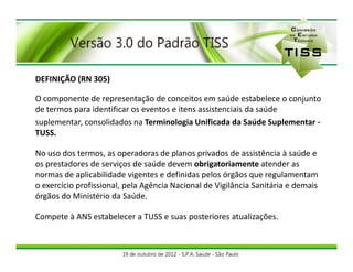 DEFINIÇÃO (RN 305)

O componente de representação de conceitos em saúde estabelece o conjunto
de termos para identificar os eventos e itens assistenciais da saúde
suplementar, consolidados na Terminologia Unificada da Saúde Suplementar -
TUSS.

No uso dos termos, as operadoras de planos privados de assistência à saúde e
os prestadores de serviços de saúde devem obrigatoriamente atender as
normas de aplicabilidade vigentes e definidas pelos órgãos que regulamentam
o exercício profissional, pela Agência Nacional de Vigilância Sanitária e demais
órgãos do Ministério da Saúde.

Compete à ANS estabelecer a TUSS e suas posteriores atualizações.
 