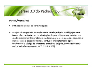 DEFINIÇÃO (RN 305)

• 50 tipos de Tabelas de Terminologias:

• As operadoras podem estabelecer em tabela própria, o código para um
  termo não constante nas terminologias de procedimentos e eventos em
  saúde; medicamentos; materiais e órteses, próteses e materiais especiais e
  diárias, taxas e gases medicinais, contudo, imediatamente após
  estabelecer o código de um termo em tabela própria, deverá solicitar à
  ANS a inclusão do mesmo na TUSS. (RN 305)
 