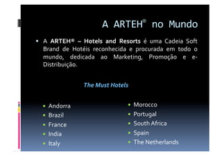 A ARTEH® no Mundo 
  A  ARTEH®  –  Hotels  and  Resorts  é  uma  Cadeia  Soft 
  Brand  de  Hotéis  reconhecida  e  procurada  em  todo  o 
  mundo,  dedicada  ao  Marketing,  Promoção  e  e‐
  Distribuição. 


                 The Must Hotels 


    Andorra                       Morocco 
    Brazil                        Portugal 
    France                        South Africa 
    India                         Spain 
    Italy                         The Netherlands 
 