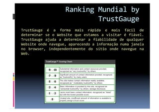 Ranking Mundial by 
                              TrustGauge 
TrustGauge  é  a  forma  mais  rápida  e  mais  fácil  de 
determinar  se  o  Website  que  estamos  a  visitar  é  fiável. 
TrustGauge  ajuda  a  determinar  a  fiabilidade  de  qualquer 
Website onde navegue, aparecendo a informação numa janela 
no  browser,  independentemente  do  sítio  onde  navegue  na 
Web. 
 