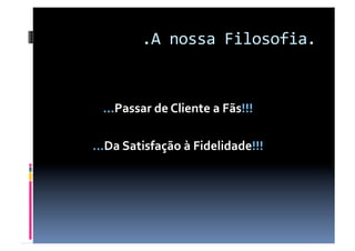 .A nossa Filosofia. 


 …Passar de Cliente a Fãs!!! 

…Da Satisfação à Fidelidade!!! 
 