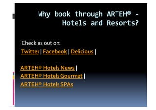 Why book through ARTEH® ‐ 
             Hotels and Resorts? 
                
 Check us out on: 
 Twitter | Facebook | Delicious |  

ARTEH® Hotels News |  
ARTEH® Hotels Gourmet |  
ARTEH® Hotels SPAs 
 