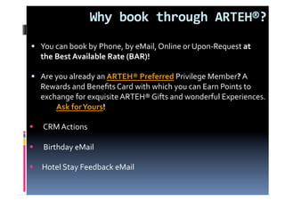 Why book through ARTEH®?  
  You can book by Phone, by eMail, Online or Upon‐Request at  
   the Best Available Rate (BAR)! 

  Are you already an ARTEH® Preferred Privilege Member? A  
   Rewards and Beneﬁts Card with which you can Earn Points to 
   exchange for exquisite ARTEH® Gifts and wonderful Experiences. 
        Ask for Yours!        

       CRM Actions 

       Birthday eMail  

      Hotel Stay Feedback eMail 
 