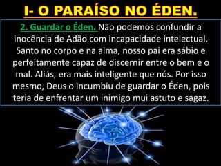 2. Guardar o Éden. Não podemos confundir a
inocência de Adão com incapacidade intelectual.
Santo no corpo e na alma, nosso pai era sábio e
perfeitamente capaz de discernir entre o bem e o
mal. Aliás, era mais inteligente que nós. Por isso
mesmo, Deus o incumbiu de guardar o Éden, pois
teria de enfrentar um inimigo mui astuto e sagaz.
 