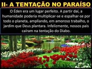 O Éden era um lugar perfeito. A partir daí, a
humanidade poderia multiplicar-se e espalhar-se por
todo o planeta, ampliando, em amoroso trabalho, o
jardim que Deus plantara. Infelizmente, nossos pais
caíram na tentação do Diabo.
 