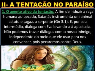 1. O agente ativo da tentação. A fim de induzir a raça
humana ao pecado, Satanás instrumenta um animal
astuto e sagaz, a serpente (Gn 3.1). E, por seu
intermédio, dialoga com Eva levando-a à apostasia.
Não podemos travar diálogos com o nosso Inimigo,
independente do meio que ele usar para nos
convencer, pois pecaremos contra Deus.
 