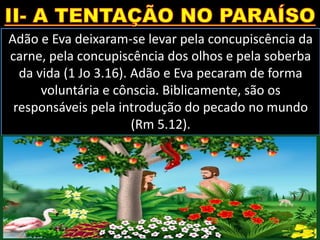 Adão e Eva deixaram-se levar pela concupiscência da
carne, pela concupiscência dos olhos e pela soberba
da vida (1 Jo 3.16). Adão e Eva pecaram de forma
voluntária e cônscia. Biblicamente, são os
responsáveis pela introdução do pecado no mundo
(Rm 5.12).
 