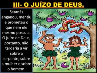 Satanás
enganou, mentiu
e prometeu o
que nem ele
mesmo possuía.
O juízo de Deus,
portanto, não
tardaria a vir
sobre a
serpente, sobre
a mulher e sobre
o homem.
 