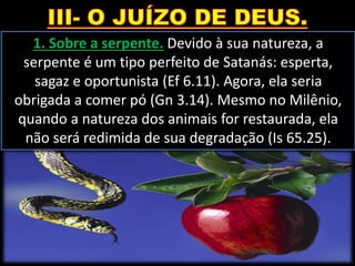 1. Sobre a serpente. Devido à sua natureza, a
serpente é um tipo perfeito de Satanás: esperta,
sagaz e oportunista (Ef 6.11). Agora, ela seria
obrigada a comer pó (Gn 3.14). Mesmo no Milênio,
quando a natureza dos animais for restaurada, ela
não será redimida de sua degradação (Is 65.25).
 