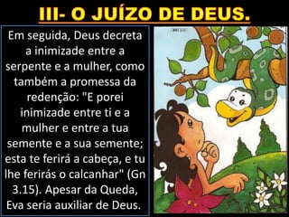 Em seguida, Deus decreta
a inimizade entre a
serpente e a mulher, como
também a promessa da
redenção: "E porei
inimizade entre ti e a
mulher e entre a tua
semente e a sua semente;
esta te ferirá a cabeça, e tu
lhe ferirás o calcanhar" (Gn
3.15). Apesar da Queda,
Eva seria auxiliar de Deus.
 