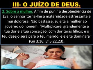2. Sobre a mulher. A fim de punir a desobediência de
Eva, o Senhor torna-lhe a maternidade estressante e
mui dolorosa. Não bastasse, sujeita a mulher ao
governo do homem: "Multiplicarei grandemente a
tua dor e a tua conceição; com dor terás filhos; e o
teu desejo será para o teu marido, e ele te dominará"
(Gn 3.16; Ef 5.22,23).
 