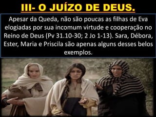 Apesar da Queda, não são poucas as filhas de Eva
elogiadas por sua incomum virtude e cooperação no
Reino de Deus (Pv 31.10-30; 2 Jo 1-13). Sara, Débora,
Ester, Maria e Priscila são apenas alguns desses belos
exemplos.
 