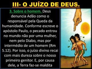 3. Sobre o homem. Deus
denuncia Adão como o
responsável pela Queda da
humanidade. Conforme escreve o
apóstolo Paulo, o pecado entrou
no mundo não por uma mulher,
nem pelo Diabo, mas por
intermédio de um homem (Rm
5.12). Por isso, o juízo divino recai
com mais dureza sobre o nosso
primeiro genitor. E, por causa
dele, a Terra faz-se maldita
 