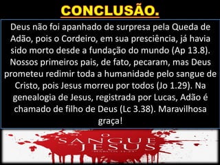 Deus não foi apanhado de surpresa pela Queda de
Adão, pois o Cordeiro, em sua presciência, já havia
sido morto desde a fundação do mundo (Ap 13.8).
Nossos primeiros pais, de fato, pecaram, mas Deus
prometeu redimir toda a humanidade pelo sangue de
Cristo, pois Jesus morreu por todos (Jo 1.29). Na
genealogia de Jesus, registrada por Lucas, Adão é
chamado de filho de Deus (Lc 3.38). Maravilhosa
graça!
 